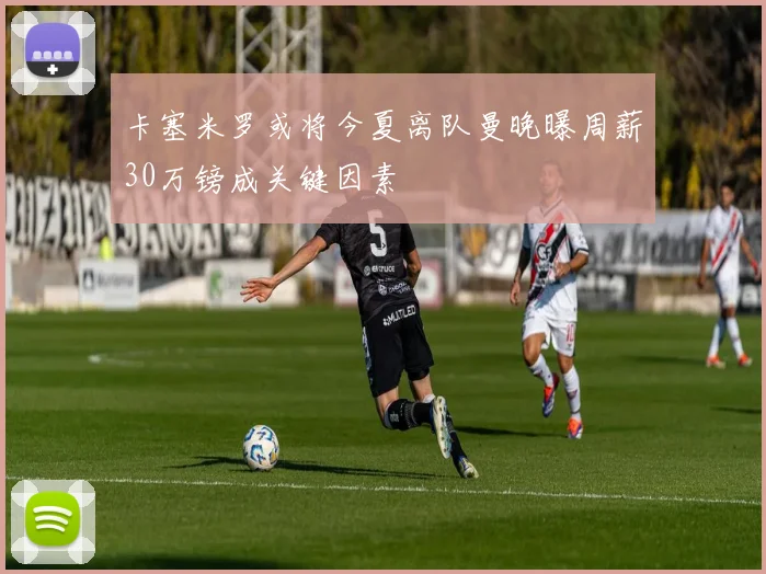 卡塞米罗或将今夏离队曼晚曝周薪30万镑成关键因素