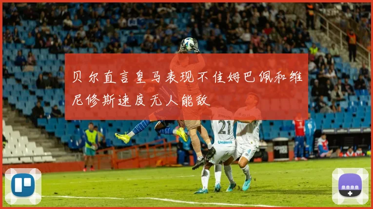 贝尔直言皇马表现不佳姆巴佩和维尼修斯速度无人能敌