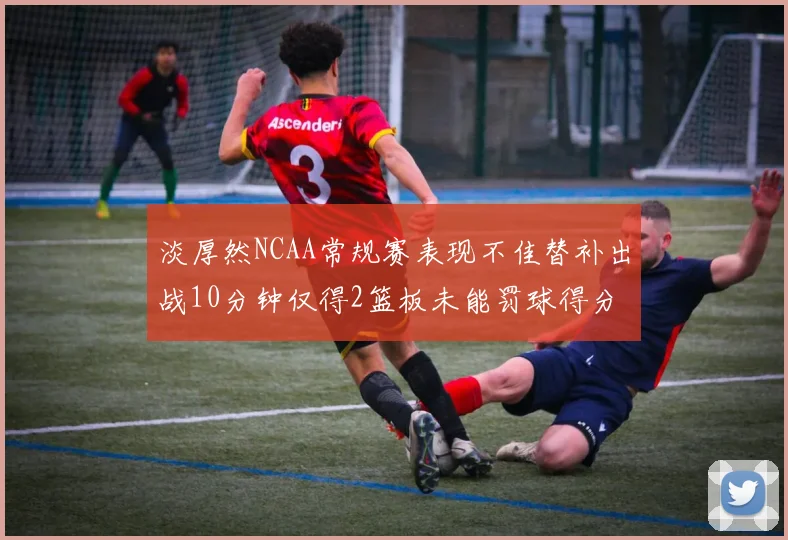 淡厚然NCAA常规赛表现不佳替补出战10分钟仅得2篮板未能罚球得分