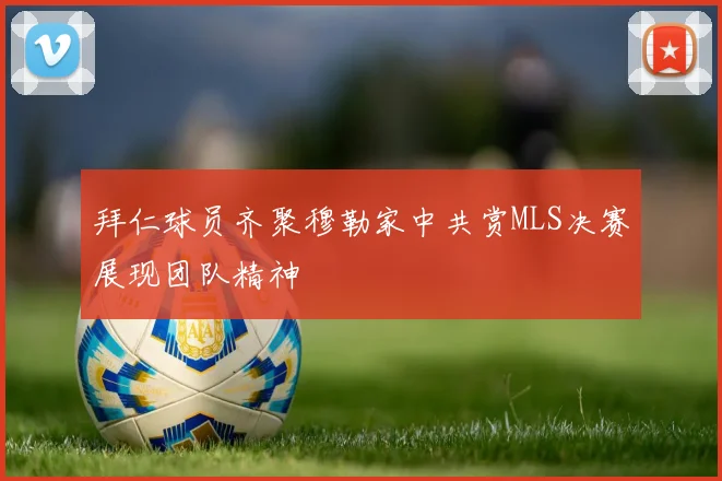 拜仁球员齐聚穆勒家中共赏MLS决赛展现团队精神