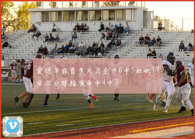 爱德华兹首节火力全开6中5狂砍17分三分球精准命中4中3