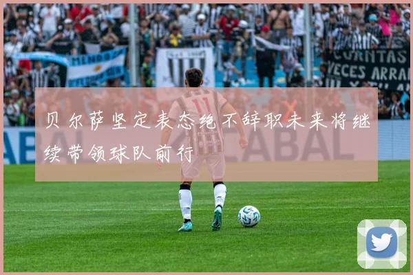 贝尔萨坚定表态绝不辞职未来将继续带领球队前行