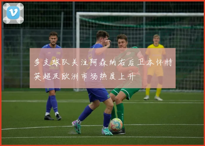 多支球队关注阿森纳右后卫本怀特英超及欧洲市场热度上升