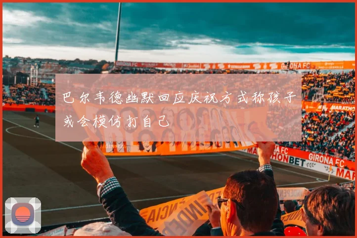巴尔韦德幽默回应庆祝方式称孩子或会模仿打自己