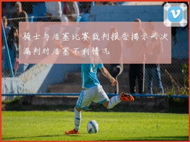 骑士与活塞比赛裁判报告揭示两次漏判对活塞不利情况