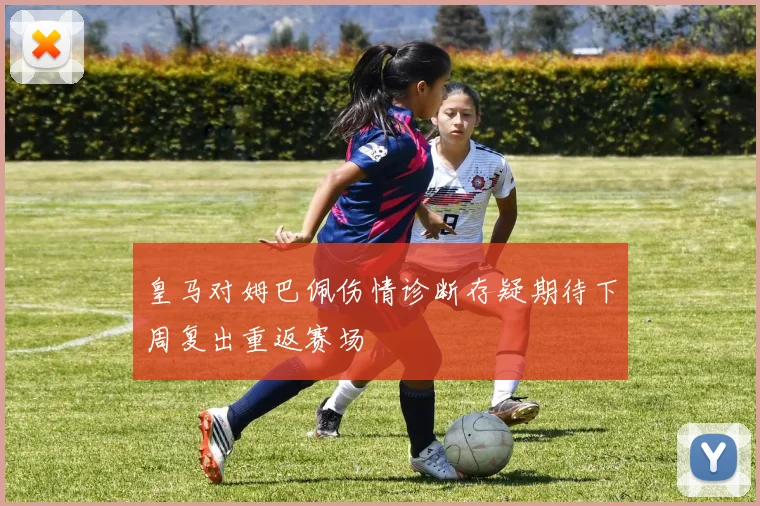皇马对姆巴佩伤情诊断存疑期待下周复出重返赛场