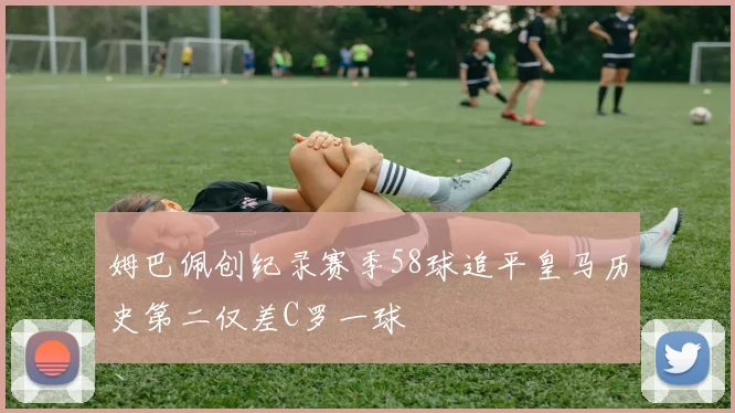 姆巴佩创纪录赛季58球追平皇马历史第二仅差C罗一球