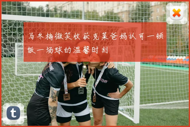 马冬梅微笑收获克莱爸妈认可一顿饭一场球的温馨时刻