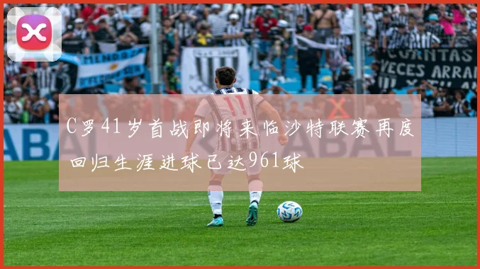 C罗41岁首战即将来临沙特联赛再度回归生涯进球已达961球