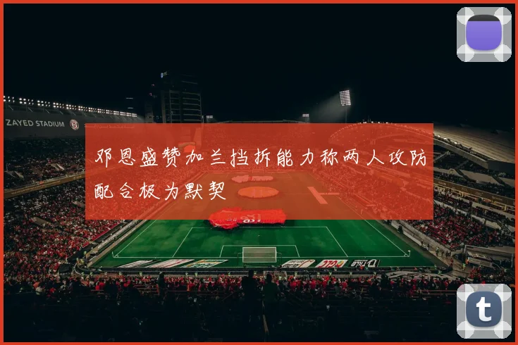 邓恩盛赞加兰挡拆能力称两人攻防配合极为默契