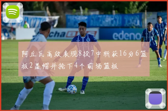 阿丘瓦高效表现8投7中斩获16分6篮板2盖帽并抢下4个前场篮板