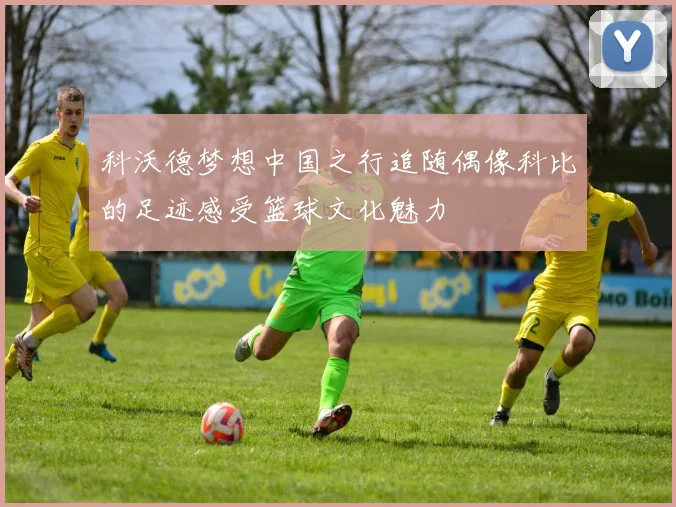 科沃德梦想中国之行追随偶像科比的足迹感受篮球文化魅力