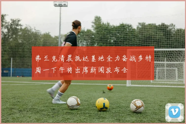 弗兰克清晨抵达基地全力备战多特周一下午将出席新闻发布会