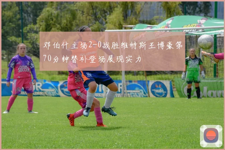 邓伯什主场2-0战胜维特斯王博豪第70分钟替补登场展现实力