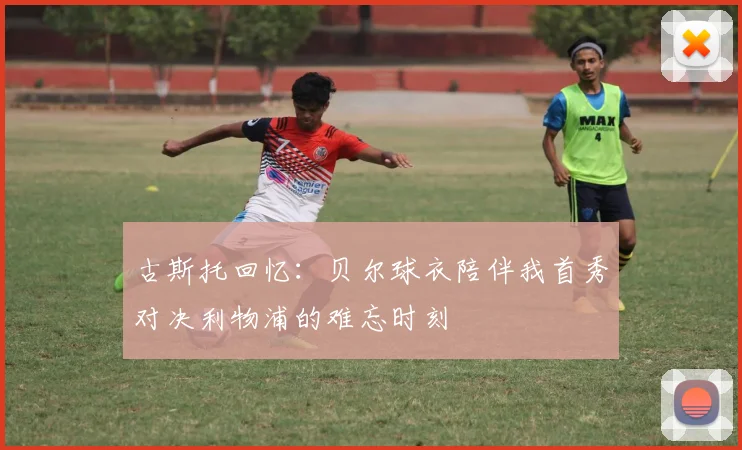 古斯托回忆：贝尔球衣陪伴我首秀对决利物浦的难忘时刻
