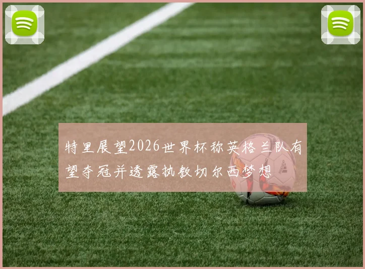 特里展望2026世界杯称英格兰队有望夺冠并透露执教切尔西梦想