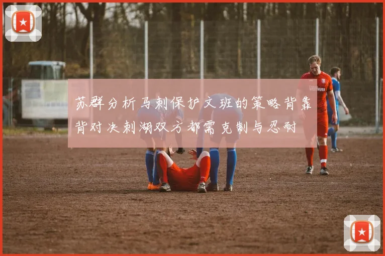 苏群分析马刺保护文班的策略背靠背对决刺湖双方都需克制与忍耐