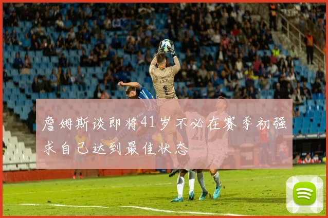 詹姆斯谈即将41岁不必在赛季初强求自己达到最佳状态