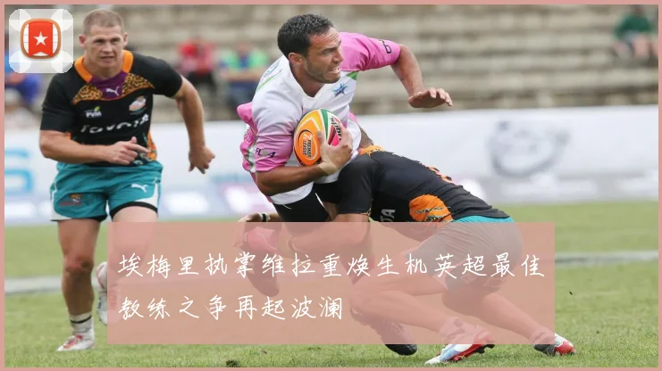 埃梅里执掌维拉重焕生机英超最佳教练之争再起波澜