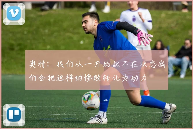 奥特：我们从一开始就不在状态我们会把这样的惨败转化为动力