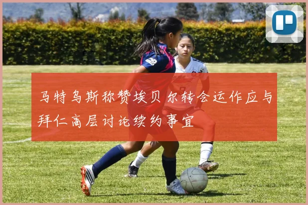 马特乌斯称赞埃贝尔转会运作应与拜仁高层讨论续约事宜