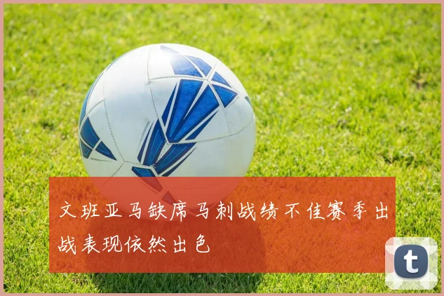 文班亚马缺席马刺战绩不佳赛季出战表现依然出色