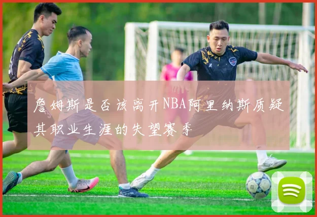 詹姆斯是否该离开NBA阿里纳斯质疑其职业生涯的失望赛季