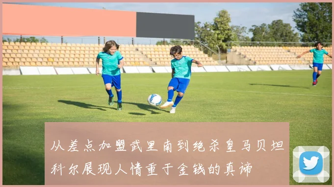 从差点加盟武里南到绝杀皇马贝坦科尔展现人情重于金钱的真谛