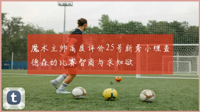 魔术主帅高度评价25号新秀小理查德森的比赛智商与求知欲