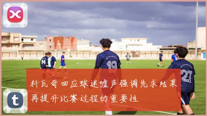 科瓦奇回应球迷嘘声强调先求结果再提升比赛过程的重要性