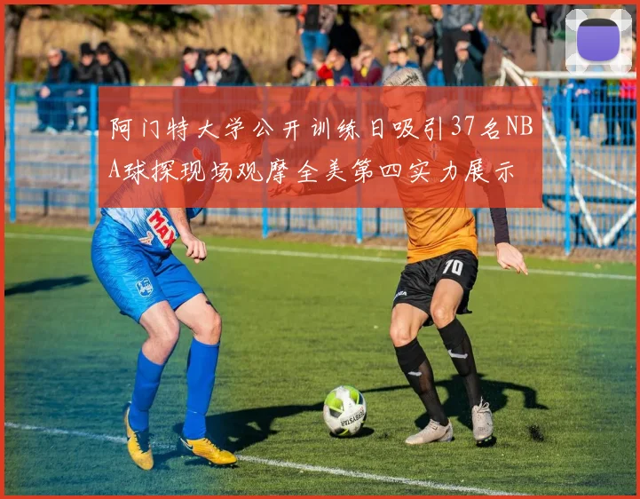 阿门特大学公开训练日吸引37名NBA球探现场观摩全美第四实力展示
