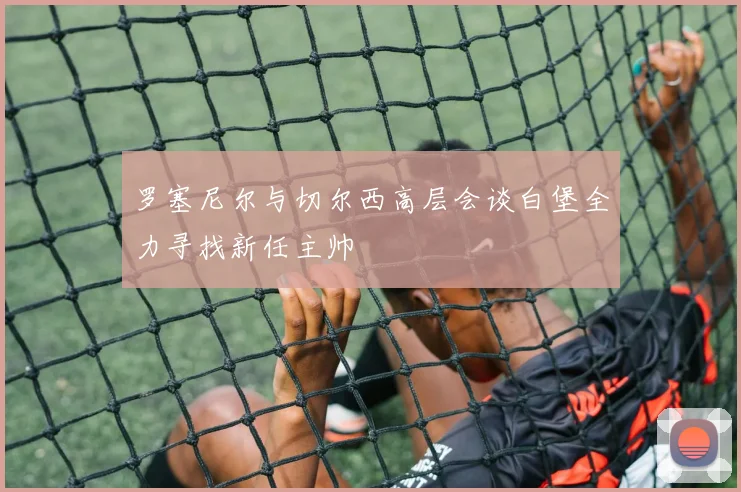 罗塞尼尔与切尔西高层会谈白堡全力寻找新任主帅