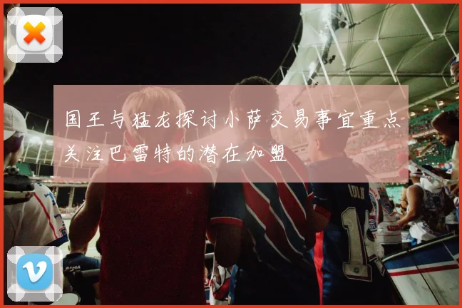 国王与猛龙探讨小萨交易事宜重点关注巴雷特的潜在加盟