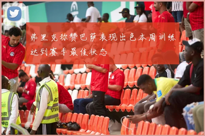弗里克称赞巴萨表现出色本周训练达到赛季最佳状态