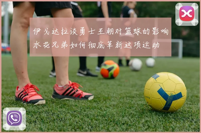 伊戈达拉谈勇士王朝对篮球的影响水花兄弟如何彻底革新这项运动