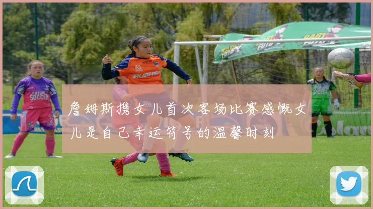 詹姆斯携女儿首次客场比赛感慨女儿是自己幸运符号的温馨时刻