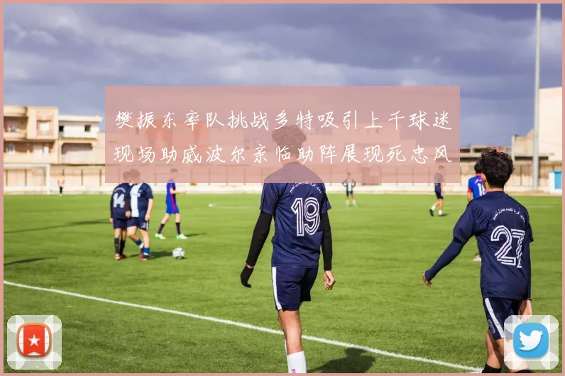 樊振东率队挑战多特吸引上千球迷现场助威波尔亲临助阵展现死忠风采