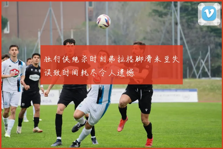 独行侠绝杀时刻弗拉格脚滑米豆失误致时间耗尽令人遗憾