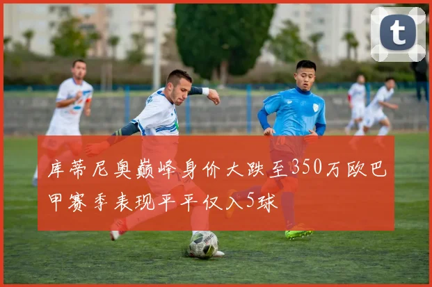 库蒂尼奥巅峰身价大跌至350万欧巴甲赛季表现平平仅入5球