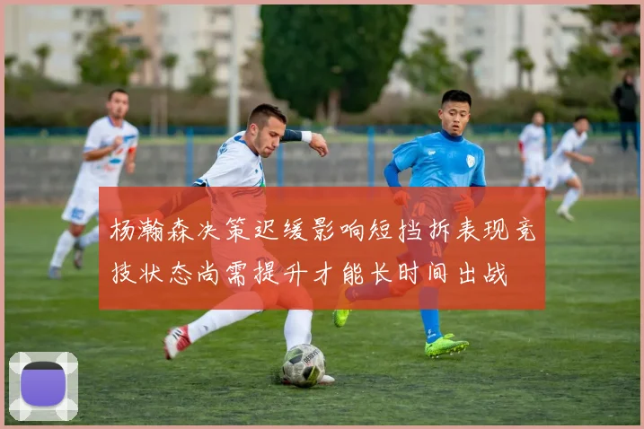 杨瀚森决策迟缓影响短挡拆表现竞技状态尚需提升才能长时间出战