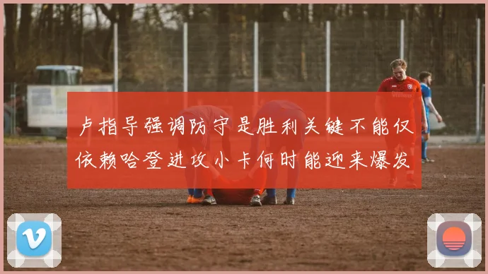 卢指导强调防守是胜利关键不能仅依赖哈登进攻小卡何时能迎来爆发成疑