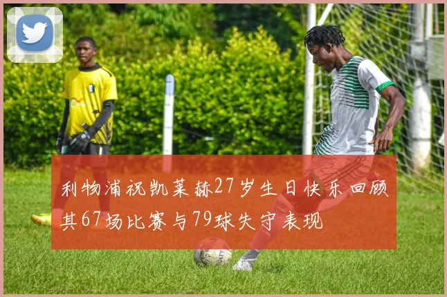 利物浦祝凯莱赫27岁生日快乐回顾其67场比赛与79球失守表现