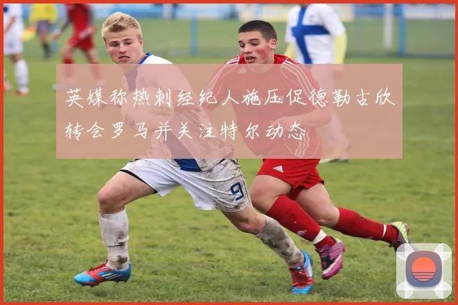英媒称热刺经纪人施压促德勒古欣转会罗马并关注特尔动态