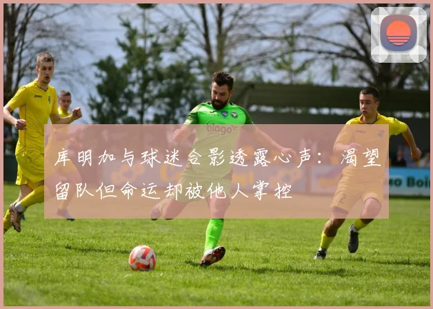 库明加与球迷合影透露心声：渴望留队但命运却被他人掌控