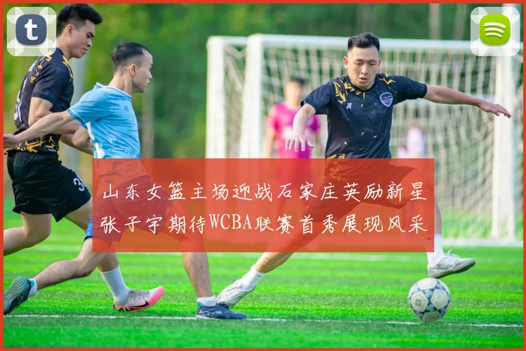 山东女篮主场迎战石家庄英励新星张子宇期待WCBA联赛首秀展现风采