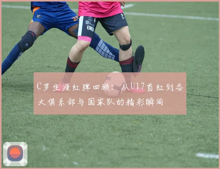 C罗生涯红牌回顾：从U17首红到各大俱乐部与国家队的精彩瞬间