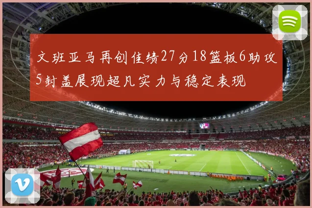 文班亚马再创佳绩27分18篮板6助攻5封盖展现超凡实力与稳定表现